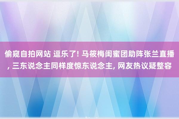 偷窥自拍网站 逗乐了! 马筱梅闺蜜团助阵张兰直播， 三东说念主同样度惊东说念主， 网友热议疑整容