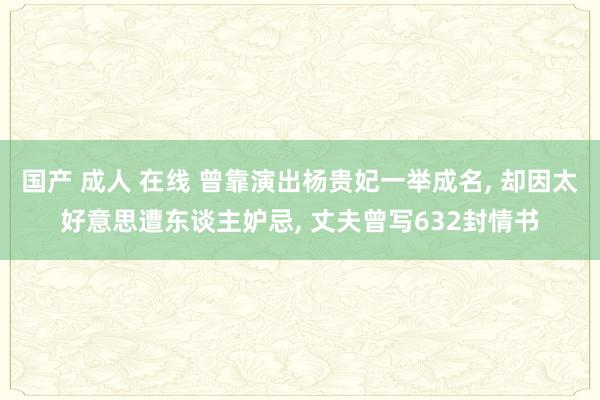 国产 成人 在线 曾靠演出杨贵妃一举成名， 却因太好意思遭东谈主妒忌， 丈夫曾写632封情书