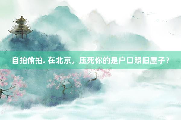 自拍偷拍. 在北京，压死你的是户口照旧屋子？