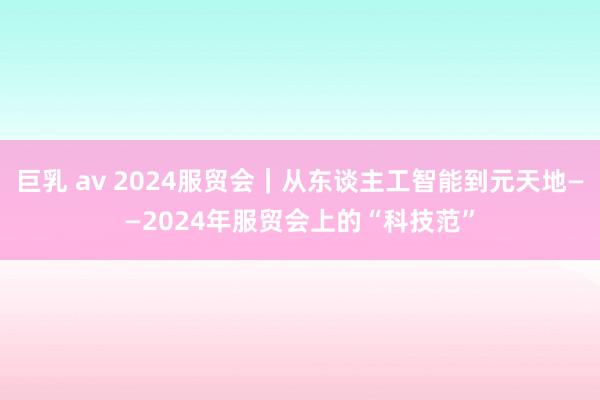 巨乳 av 2024服贸会｜从东谈主工智能到元天地——2024年服贸会上的“科技范”
