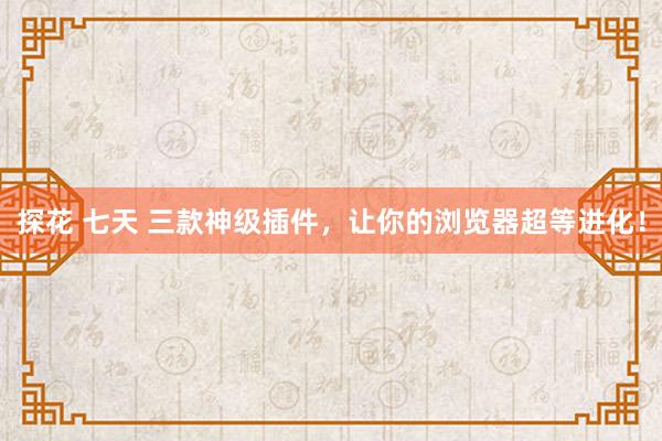 探花 七天 三款神级插件，让你的浏览器超等进化！