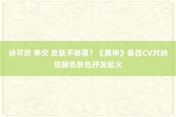 徐可欣 拳交 皮肤不够黑？《原神》泰西CV对纳塔脚色肤色抒发起火