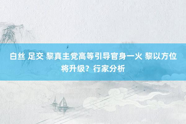 白丝 足交 黎真主党高等引导官身一火 黎以方位将升级？行家分析
