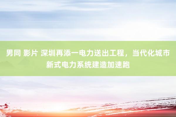 男同 影片 深圳再添一电力送出工程，当代化城市新式电力系统建造加速跑