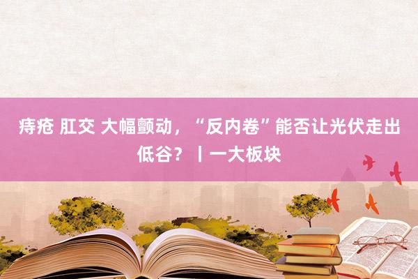 痔疮 肛交 大幅颤动,“反内卷”能否让光伏走出低谷?丨一大板块