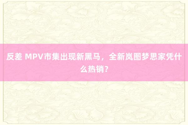 反差 MPV市集出现新黑马，全新岚图梦思家凭什么热销？