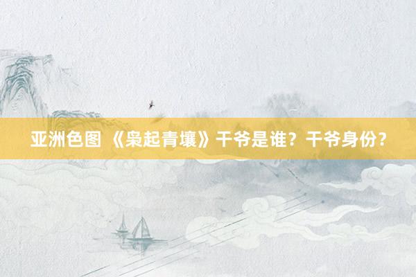 亚洲色图 《枭起青壤》干爷是谁？干爷身份？