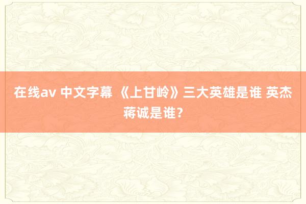 在线av 中文字幕 《上甘岭》三大英雄是谁 英杰蒋诚是谁？