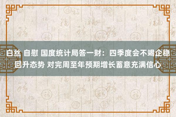 白丝 自慰 国度统计局答一财：四季度会不竭企稳回升态势 对完周至年预期增长蓄意充满信心