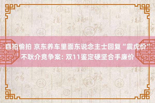 自拍偷拍 京东养车里面东说念主士回复“震虎价”不耿介竞争案: 双11鉴定硬坚合手廉价