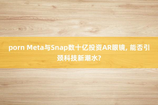 porn Meta与Snap数十亿投资AR眼镜， 能否引颈科技新潮水?