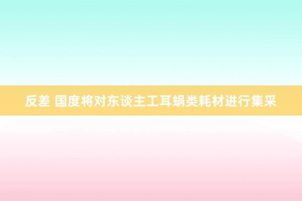 反差 国度将对东谈主工耳蜗类耗材进行集采