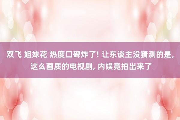 双飞 姐妹花 热度口碑炸了! 让东谈主没猜测的是， 这么画质的电视剧， 内娱竟拍出来了