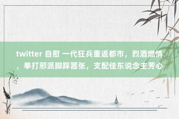 twitter 自慰 一代狂兵重返都市，烈酒燃情，拳打邪派脚踩嚣张，支配佳东说念主芳心