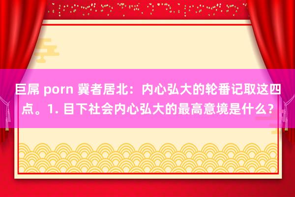 巨屌 porn 冀者居北：内心弘大的轮番记取这四点。1. 目下社会内心弘大的最高意境是什么？