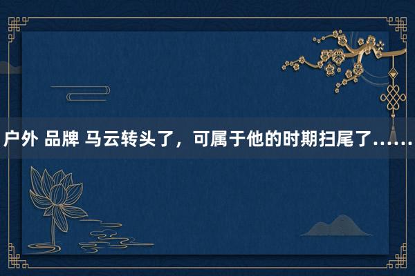户外 品牌 马云转头了,可属于他的时期扫尾了……