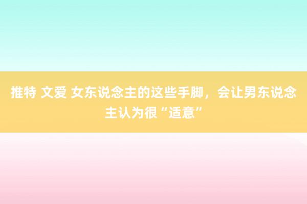 推特 文爱 女东说念主的这些手脚，会让男东说念主认为很“适意”
