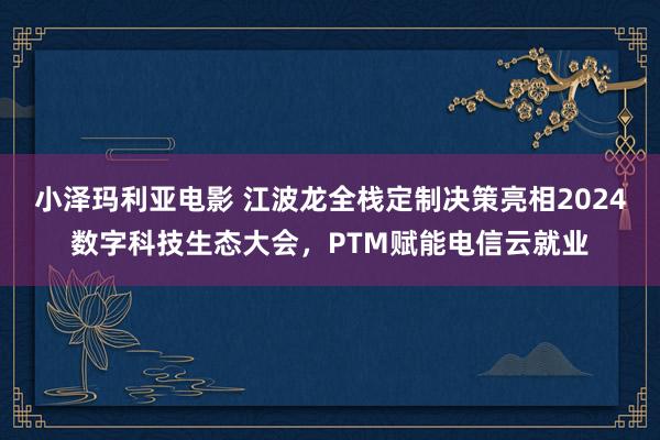 小泽玛利亚电影 江波龙全栈定制决策亮相2024数字科技生态大会，PTM赋能电信云就业