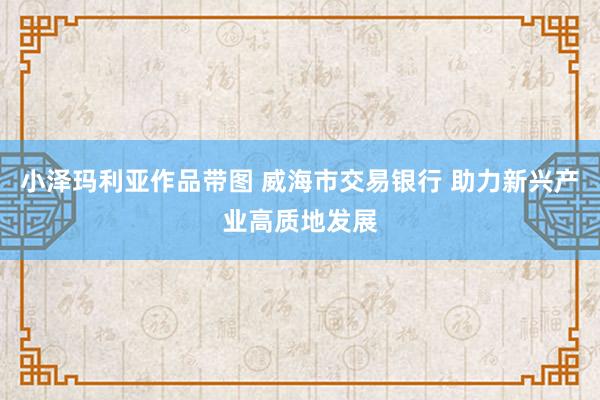 小泽玛利亚作品带图 威海市交易银行 助力新兴产业高质地发展