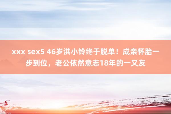 xxx sex5 46岁洪小铃终于脱单！成亲怀胎一步到位，老公依然意志18年的一又友