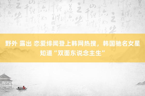 野外 露出 恋爱绯闻登上韩网热搜，韩国驰名女星知道“双面东说念主生”