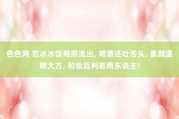 色色网 范冰冰饭局照流出， 喝酒还吐舌头， 素颜温婉大方， 和妆后判若两东谈主!