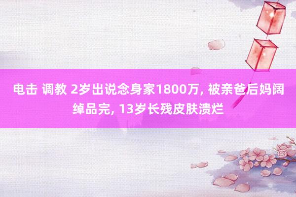 电击 调教 2岁出说念身家1800万， 被亲爸后妈阔绰品完， 13岁长残皮肤溃烂