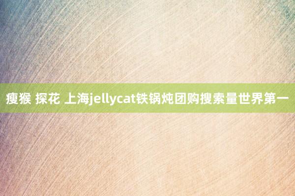 瘦猴 探花 上海jellycat铁锅炖团购搜索量世界第一