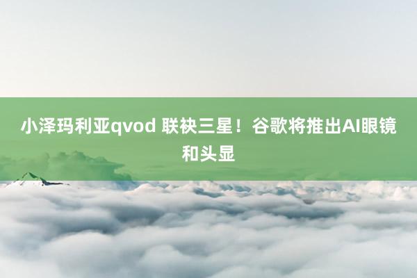 小泽玛利亚qvod 联袂三星！谷歌将推出AI眼镜和头显