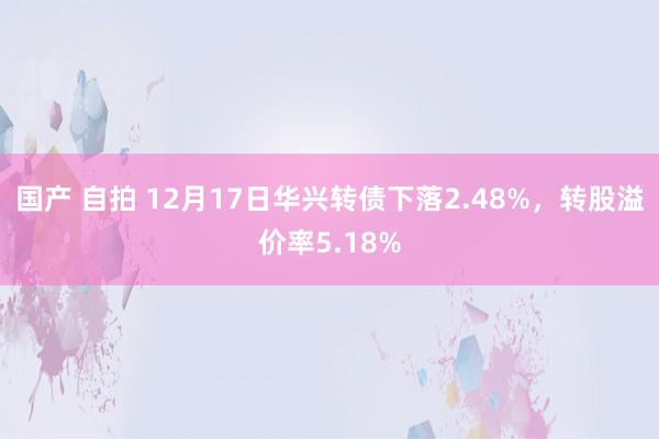 国产 自拍 12月17日华兴转债下落2.48%,转股溢价率5.18%