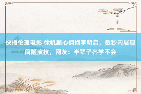 快播伦理电影 徐帆顺心拥抱李明启，数秒内展现简陋演技，网友：半辈子齐学不会