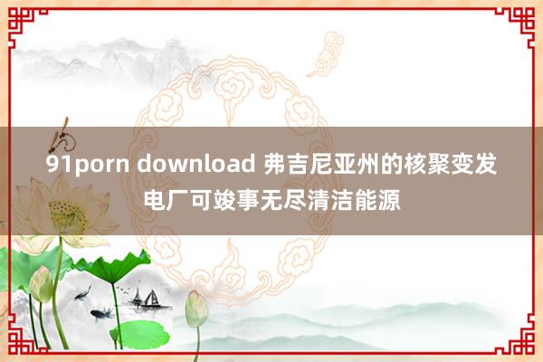 91porn download 弗吉尼亚州的核聚变发电厂可竣事无尽清洁能源
