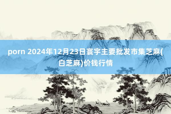 porn 2024年12月23日寰宇主要批发市集芝麻(白芝麻)价钱行情