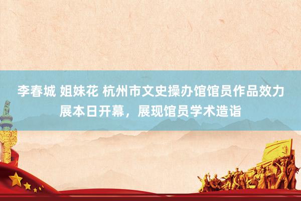 李春城 姐妹花 杭州市文史操办馆馆员作品效力展本日开幕，展现馆员学术造诣