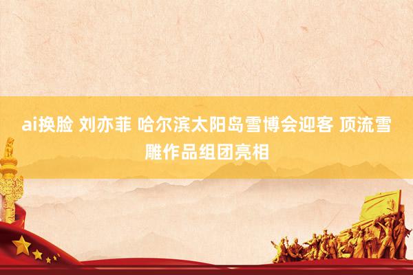 ai换脸 刘亦菲 哈尔滨太阳岛雪博会迎客 顶流雪雕作品组团亮相