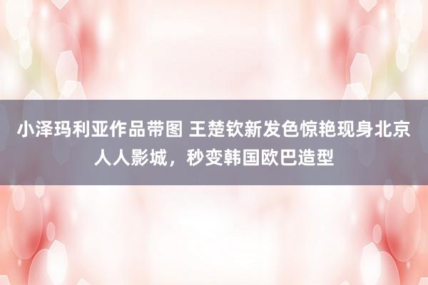 小泽玛利亚作品带图 王楚钦新发色惊艳现身北京人人影城，秒变韩国欧巴造型