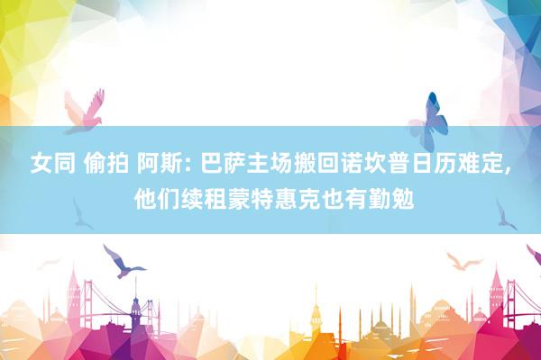 女同 偷拍 阿斯: 巴萨主场搬回诺坎普日历难定， 他们续租蒙特惠克也有勤勉