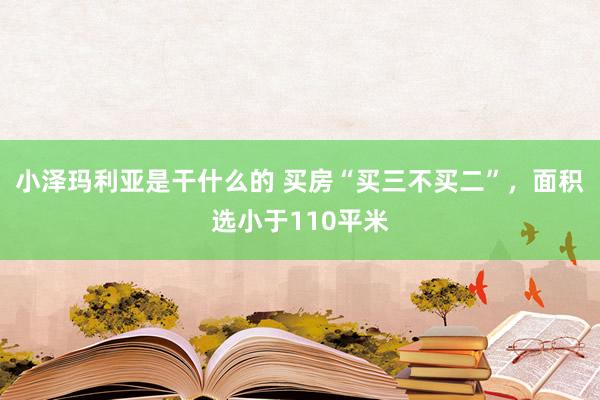 小泽玛利亚是干什么的 买房“买三不买二”，面积选小于110平米