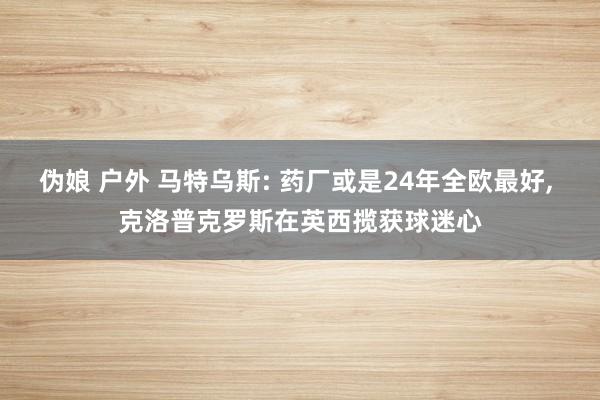 伪娘 户外 马特乌斯: 药厂或是24年全欧最好， 克洛普克罗斯在英西揽获球迷心