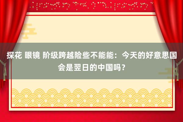 探花 眼镜 阶级跨越险些不能能：今天的好意思国会是翌日的中国吗？