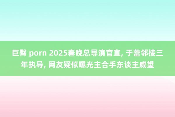 巨臀 porn 2025春晚总导演官宣， 于蕾邻接三年执导， 网友疑似曝光主合手东谈主威望