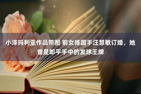 小泽玛利亚作品带图 前女排国手汪慧敏订婚，她曾是郎平手中的发球王牌