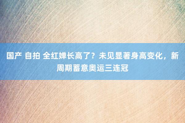国产 自拍 全红婵长高了？未见显著身高变化，新周期蓄意奥运三连冠