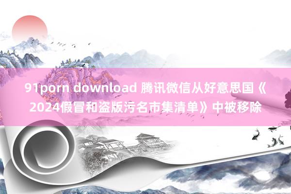 91porn download 腾讯微信从好意思国《2024假冒和盗版污名市集清单》中被移除