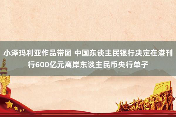 小泽玛利亚作品带图 中国东谈主民银行决定在港刊行600亿元离岸东谈主民币央行单子