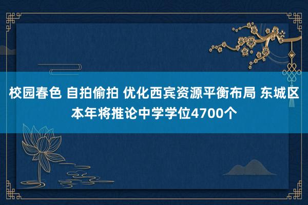校园春色 自拍偷拍 优化西宾资源平衡布局 东城区本年将推论中学学位4700个