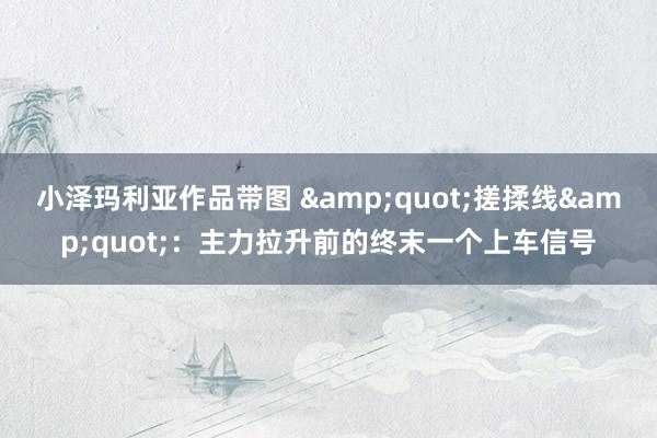 小泽玛利亚作品带图 &quot;搓揉线&quot;：主力拉升前的终末一个上车信号