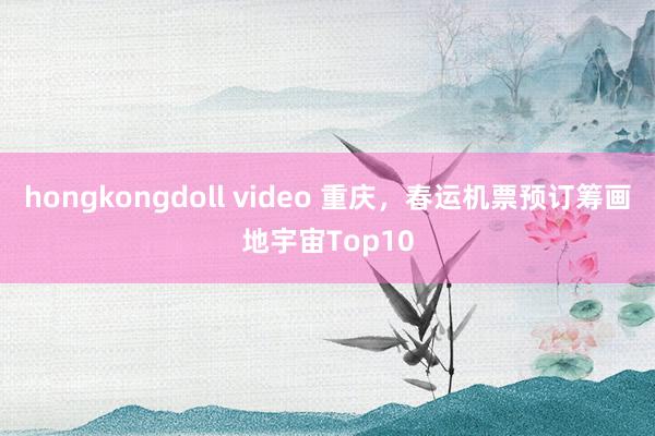 hongkongdoll video 重庆，春运机票预订筹画地宇宙Top10