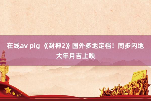 在线av pig 《封神2》国外多地定档！同步内地大年月吉上映