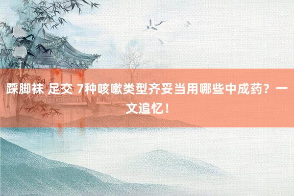 踩脚袜 足交 7种咳嗽类型齐妥当用哪些中成药？一文追忆！